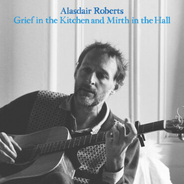 essential-new-music:-alasdair-roberts’-“grief-in-the-kitchen-and-mirth-in-the-hall” 